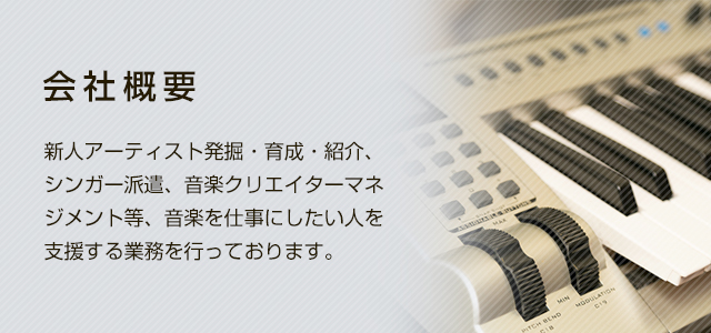 会社概要 新人アーティスト発掘・育成・紹介、シンガー紹介、音楽クリエイターマネジメント等、音楽を仕事にしたい人を支援する業務を行っております。