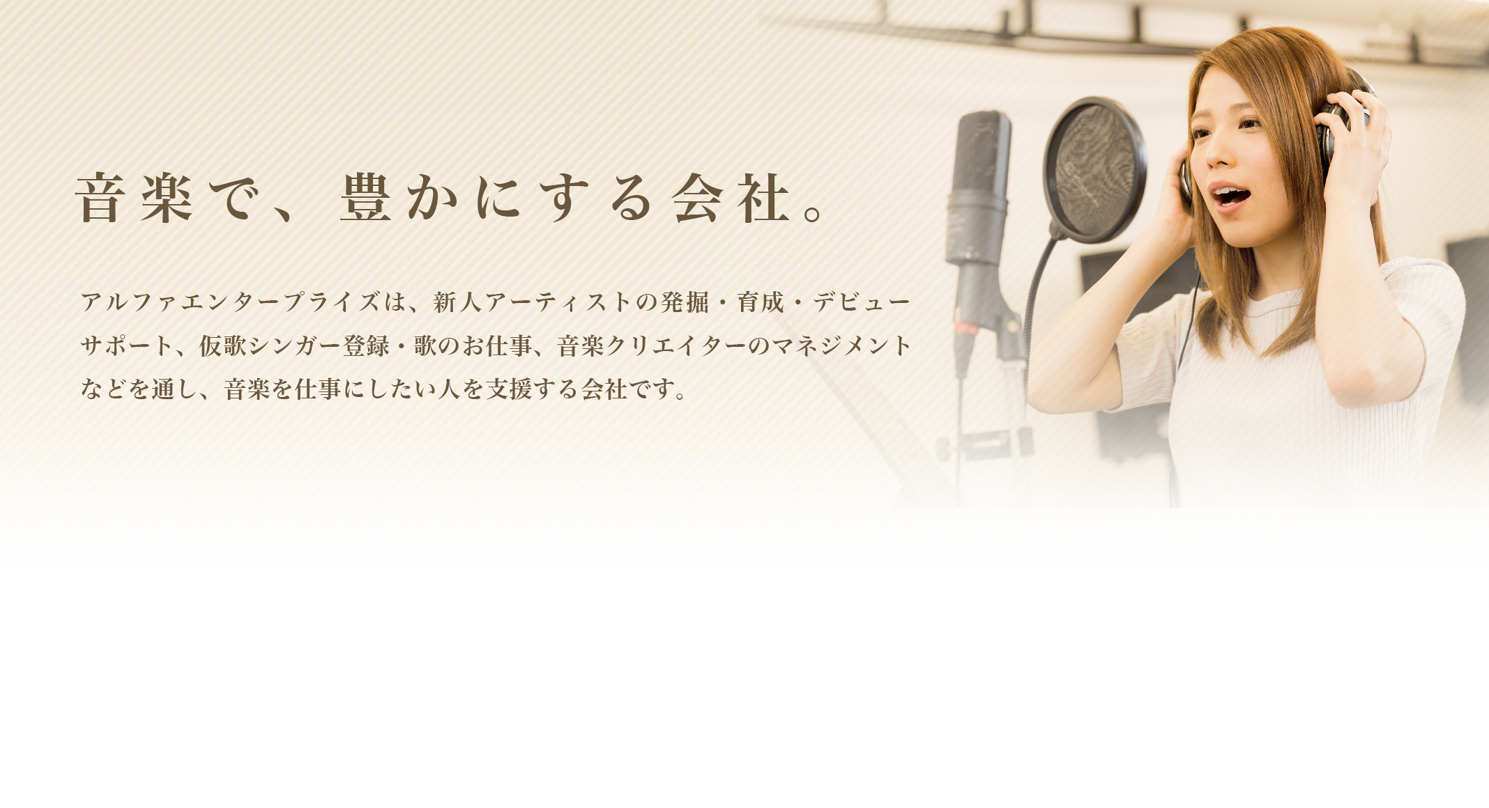 音楽で、豊かにする会社。 アルファエンタープライズは、新人アーティスト発掘・育成・紹介、仮歌シンガー登録・紹介、ボーカルスクール運営、音楽クリエイターのマネジメントなどを通し、音楽を仕事にしたい人を支援する会社です。