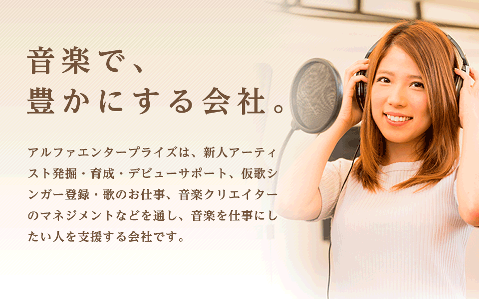 音楽で、豊かにする会社。 アルファエンタープライズは、新人アーティスト発掘・育成・紹介、仮歌シンガー登録・紹介、ボーカルスクール運営、音楽クリエイターのマネジメントなどを通し、音楽を仕事にしたい人を支援する会社です。