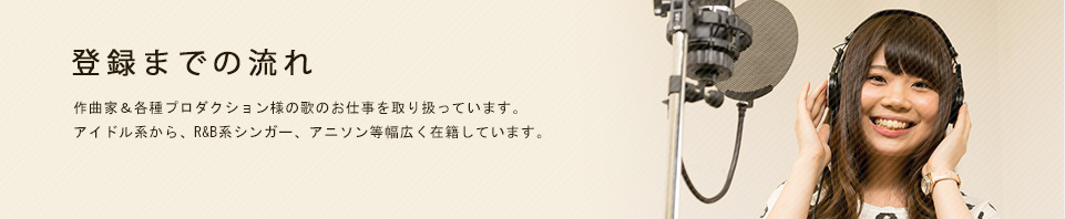 シンガー登録までの流れ 作曲家&各種プロダクション様へシンガー業業務を行っています。アイドル系から、R&B系シンガー、アニソン等幅広く在籍しています。