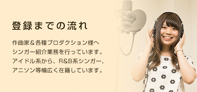 シンガー登録までの流れ 作曲家&各種プロダクション様へシンガー紹介業務を行っています。アイドル系から、R&B系シンガー、アニソン等幅広く在籍しています。