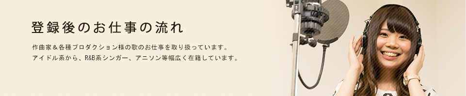 登録後のお仕事の流れ 作曲家&各種プロダクション様へシンガー紹介業務を行っています。アイドル系から、R&B系シンガー、アニソン等幅広く在籍しています。