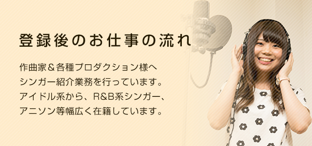 登録後のお仕事の流れ 作曲家&各種プロダクション様へシンガー紹介業務を行っています。アイドル系から、R&B系シンガー、アニソン等幅広く在籍しています。